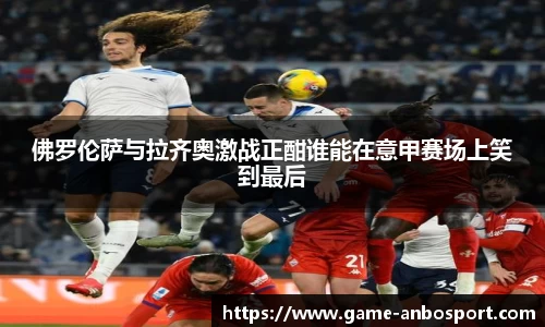 佛罗伦萨与拉齐奥激战正酣谁能在意甲赛场上笑到最后